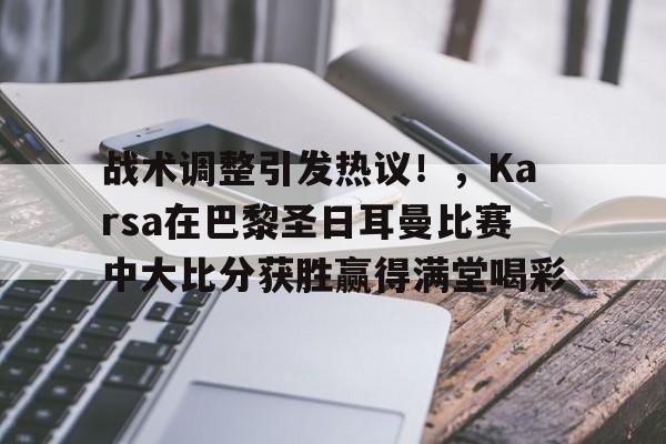 官网电脑版入口包含战术调整引发热议！，Karsa在巴黎圣日耳曼比赛中大比分获胜赢得满堂喝彩的词条